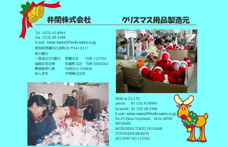 井関株式会社 クリスマス用品製造元 Tel:0532-45-8984 Fax:0532-48-2488 E-mail:xmas-santa2@iseki-santa.co.jp 愛知県豊橋市江島町29  〒441-8111 取引銀行 三菱東京UFJ銀行豊橋支店　当座：123762 蒲郡信用金庫　佐藤町支店　当座：0000362 郵便振替口座　00800-5-104836 加入者名　井関株式会社 ISEKI & CO.,LTD phone:81-532-45-8984 facsimile:81-532-48-2488 E-mail:xmas-santa2@iseki-santa.co.jp No.29 Ejima Toyohashi ,  Aichi JP REF.BANK;  MITSUBISHI TOKYO UFJ BANK TOYOHASHI BRANCH,ACCOUNT NO.123762